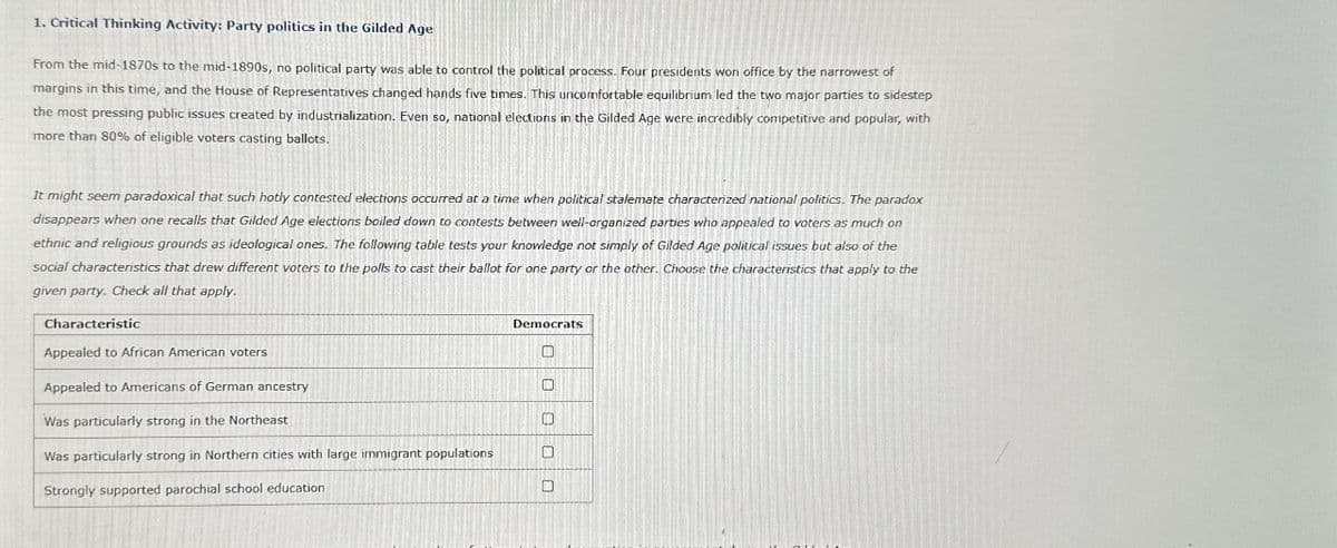 1. Critical Thinking Activity: Party politics in the Gilded Age
From the mid-1870s to the mid-1890s, no political party was able to control the political process. Four presidents won office by the narrowest of
margins in this time, and the House of Representatives changed hands five times. This uncomfortable equilibrium led the two major parties to sidestep
the most pressing public issues created by industrialization. Even so, national elections in the Gilded Age were incredibly competitive and popular, with
more than 80% of eligible voters casting ballots.
It might seem paradoxical that such hotly contested elections occurred at a time when political stalemate characterized national politics. The paradox
disappears when one recalls that Gilded Age elections boiled down to contests between well-organized parties who appealed to voters as much on
ethnic and religious grounds as ideological ones. The following table tests your knowledge not simply of Gilded Age political issues but also of the
social characteristics that drew different voters to the polls to cast their ballot for one party or the other. Choose the characteristics that apply to the
given party. Check all that apply.
Characteristic
Appealed to African American voters
Appealed to Americans of German ancestry
Was particularly strong in the Northeast
Was particularly strong in Northern cities with large immigrant populations
Strongly supported parochial school education
Democrats