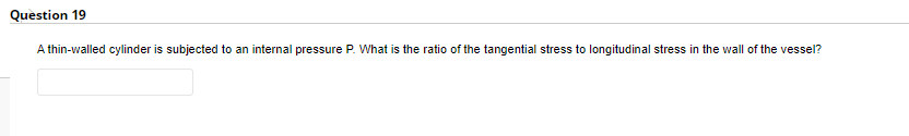 Question 19
A thin-walled cylinder is subjected to an internal pressure P. What is the ratio of the tangential stress to longitudinal stress in the wall of the vessel?