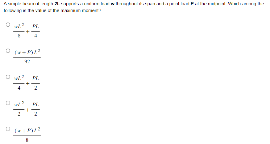 A simple beam of length 2L supports a uniform load w throughout its span and a point load P at the midpoint. Which among the
following is the value of the maximum moment?
O wL² PL
+
8
4
(w+P) L²
32
OwL² PL
+
2
4
O WL² PL
+
2 2
O (w+P)L²
8
