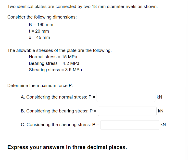 Two identical plates are connected by two 18-mm diameter rivets as shown.
Consider the following dimensions:
B = 190 mm
t = 20 mm
x = 45 mm
The allowable stresses of the plate are the following:
Normal stress = 15 MPa
Bearing stress = 4.2 MPa
Shearing stress = 3.9 MPa
Determine the maximum force P:
A. Considering the normal stress: P =
B. Considering the bearing stress: P =
C. Considering the shearing stress: P =
Express your answers in three decimal places.
KN
KN
KN