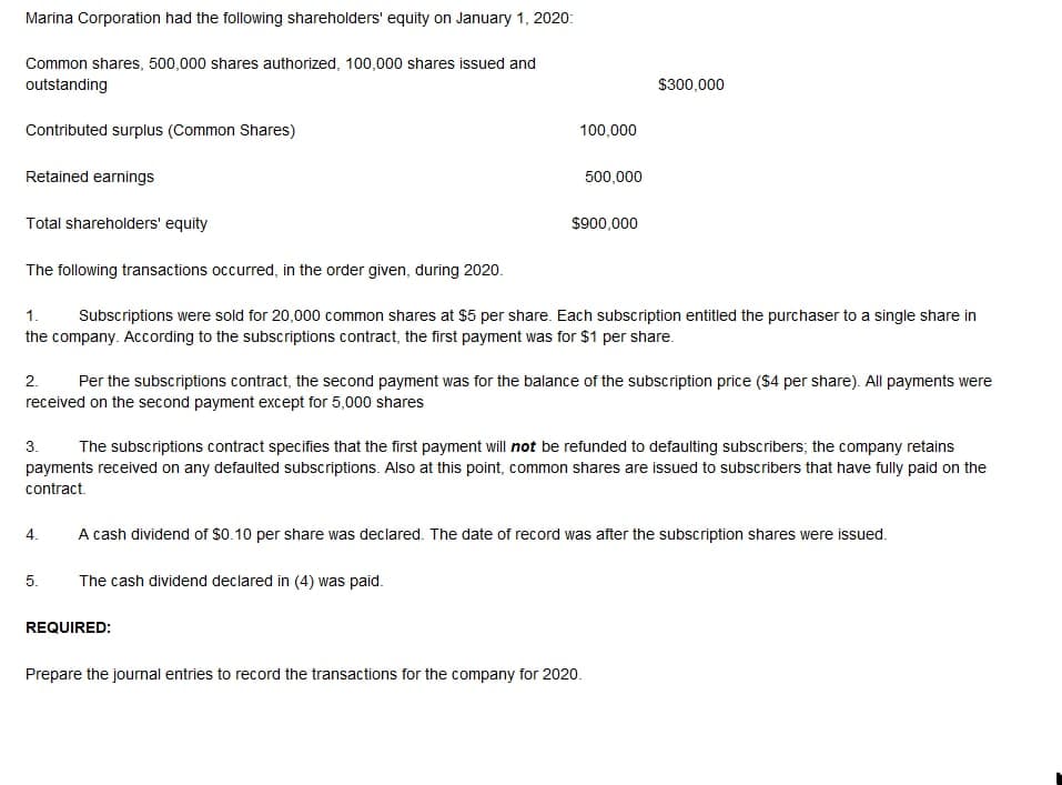 Marina Corporation had the following shareholders' equity on January 1, 2020:
Common shares, 500,000 shares authorized, 100,000 shares issued and
outstanding
$300,000
Contributed surplus (Common Shares)
100,000
Retained earnings
500,000
Total shareholders' equity
$900,000
The following transactions occurred, in the order given, during 2020.
Subscriptions were sold for 20,000 common shares at $5 per share. Each subscription entitled the purchaser to a single share in
the company. According to the subscriptions contract, the first payment was for $1 per share.
1.
2.
Per the subscriptions contract, the second payment was for the balance of the subscription price ($4 per share). All payments were
received on the second payment except for 5,000 shares
3.
The subscriptions contract specifies that the first payment will not be refunded to defaulting subscribers; the company retains
payments received on any defaulted subscriptions. Also at this point, common shares are issued to subscribers that have fully paid on the
contract.
4.
A cash dividend of $0.10 per share was declared. The date of record was after the subscription shares were issued.
5.
The cash dividend declared in (4) was paid.
REQUIRED:
Prepare the journal entries to record the transactions for the company for 2020.
