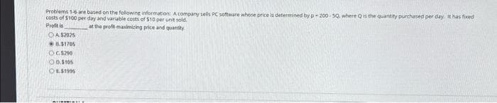 Problems 1-6 are based on the following information: A company sells PC software whose price is determined by p-200-50, where Q is the quantity purchased per day. It has fixed
costs of $100 per day and variable costs of $10 per unit sold.
Profitis
at the profit maximizing price and quantity
OA $2025
8.51705
OC.5290
D5105
E$1995
...