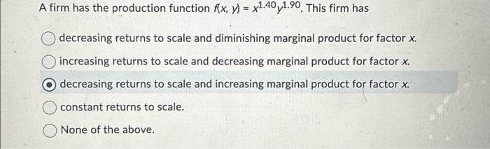 A firm has the production function f(x, y) = x1.40y1.90. This firm has
decreasing returns to scale and diminishing marginal product for factor x.
increasing returns to scale and decreasing marginal product for factor x.
decreasing returns to scale and increasing marginal product for factor x.
constant returns to scale.
None of the above.