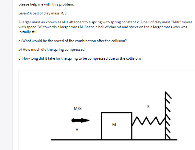 ### Physics Problem: Collision and Spring Compression

#### Given:
- A ball of clay with mass \( \frac{M}{8} \).

A larger mass, known as \( M \), is attached to a spring with spring constant \( k \). A ball of clay with mass \( \frac{M}{8} \) moves with speed \( v \) towards the larger mass \( M \). Upon collision, the ball of clay sticks to the larger mass, which was initially at rest. 

##### Questions:
a) What would be the speed of the combination after the collision?

b) How much did the spring compress?

c) How long did it take for the spring to be compressed due to the collision?

#### Diagram Explanation:
The diagram below provides a visual representation of the problem setup:

- There is a ball of clay labeled \( \frac{M}{8} \) on the left, moving to the right with velocity \( v \).
- In the middle, there is a larger mass \( M \) initially at rest.
- The mass \( M \) is connected to a spring on the right side, which is fixed to a wall.
- The spring has a spring constant \( k \).

![Diagram](https://example.com/diagram-url)

The diagram represents the initial positions and velocities before the collision.

#### Analysis:
To solve the given problems, we shall use the principles of conservation of momentum, spring compression, and kinematics.

##### a) Speed of the Combination
We'll use the conservation of momentum to find the speed of the combined mass after the collision.

##### b) Spring Compression
We'll use the conservation of energy to determine how much the spring compresses.

##### c) Time for Spring Compression
To find the time taken for the spring to compress, we shall analyze the simple harmonic motion caused by the spring.

This problem touches on key concepts in mechanics, including collisions, momentum, and harmonic motion, making it an excellent example for educational purposes.