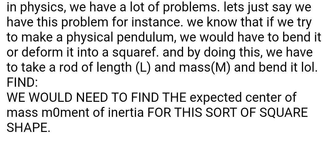 in physics, we have a lot of problems. lets just say we
have this problem for instance. we know that if we try
to make a physical pendulum, we would have to bend it
or deform it into a squaref. and by doing this, we have
to take a rod of length (L) and mass(M) and bend it lol.
FIND:
WE WOULD NEED TO FIND THE expected center of
mass m0ment of inertia FOR THIS SORT OF SQUARE
SHAPE.
