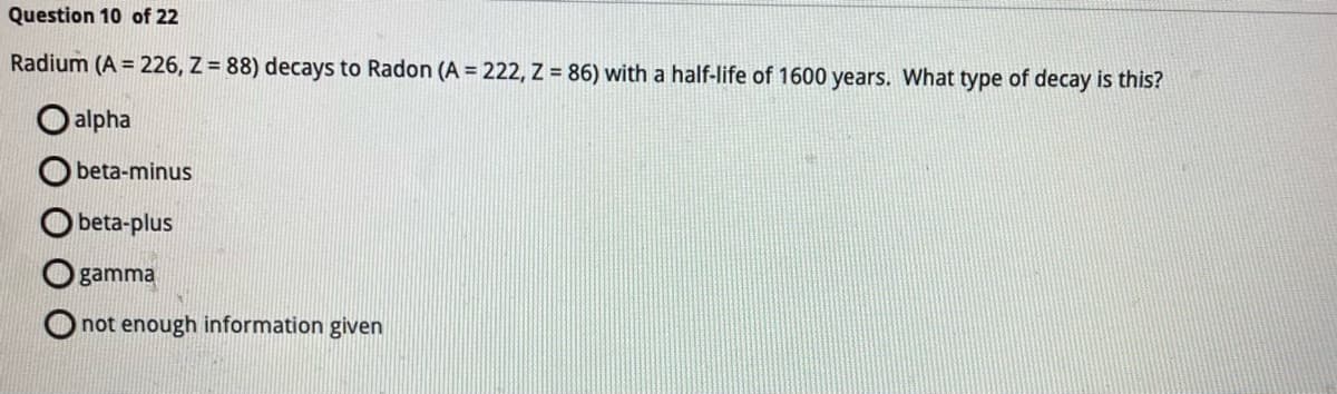 ### Radioactive Decay Question

#### Question 10 of 22:
Radium (A = 226, Z = 88) decays to Radon (A = 222, Z = 86) with a half-life of 1600 years. What type of decay is this?

- **alpha**
- **beta-minus**
- **beta-plus**
- **gamma**
- **not enough information given**

**Explanation:**
- **Alpha Decay**: In alpha decay, an atomic nucleus emits an alpha particle (2 protons and 2 neutrons). This decreases the atomic mass number (A) by 4 and the atomic number (Z) by 2, resulting in A = 222 and Z = 86.
- **Beta-minus Decay**: In beta-minus decay, a neutron is converted into a proton, increasing the atomic number (Z) by 1, but the atomic mass number (A) remains the same.
- **Beta-plus Decay**: In beta-plus decay, a proton is converted into a neutron, decreasing the atomic number (Z) by 1, but the atomic mass number (A) remains the same.
- **Gamma Decay**: In gamma decay, there is no change in the atomic mass number (A) or atomic number (Z); it only releases energy.

Given the information, the decay of Radium to Radon, with a decrease in both atomic mass number (A) and atomic number (Z) by 4 and 2 respectively, is indicative of **alpha decay**.