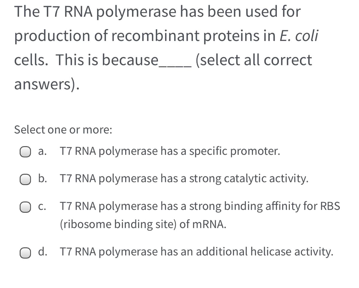 The T7 RNA polymerase has been used for
production of recombinant proteins in E. coli
cells. This is because__ (select all correct
answers).
Select one or more:
а.
T7 RNA polymerase has a specific promoter.
O b. T7 RNA polymerase has a strong catalytic activity.
С.
T7 RNA polymerase has a strong binding affinity for RBS
(ribosome binding site) of mRNA.
O d. T7 RNA polymerase has an additional helicase activity.
