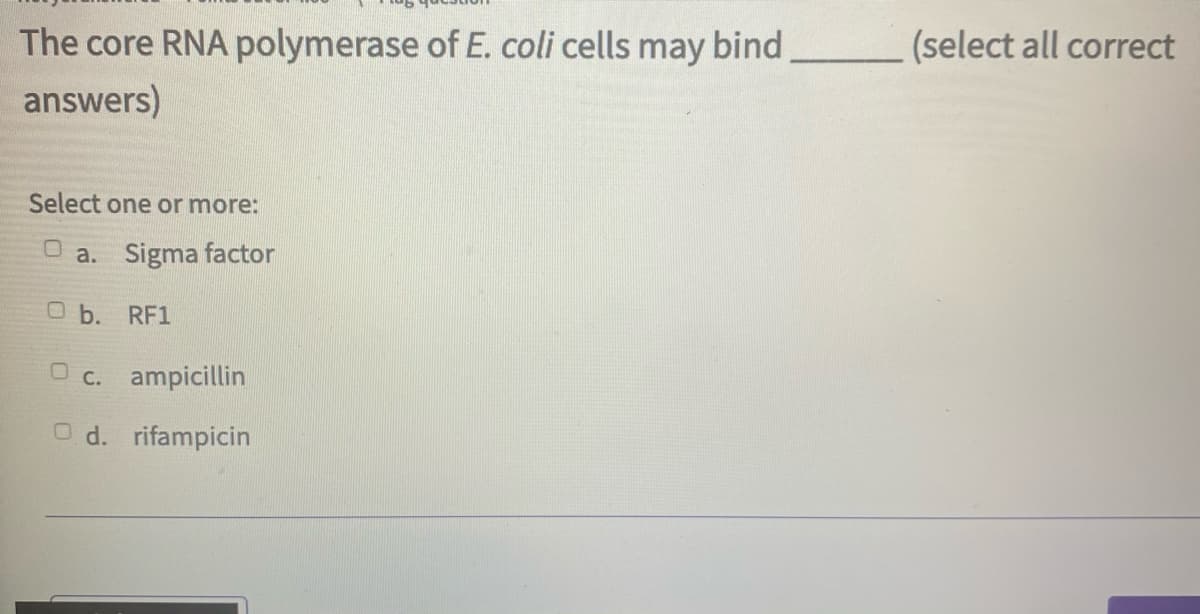 The core RNA polymerase of E. coli cells may bind
(select all correct
answers)
Select one or more:
O a. Sigma factor
O b. RF1
O c. ampicillin
O d. rifampicin
