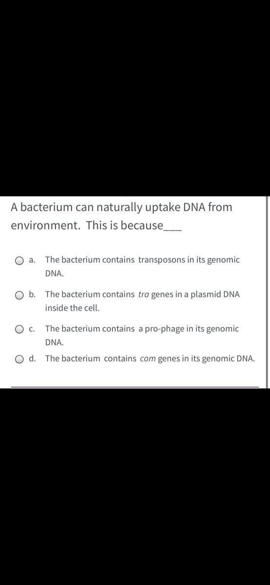 A bacterium can naturally uptake DNA from
environment. This is because_
O a.
The bacterium contains transposons in its genomic
DNA.
Ob.
The bacterium contains tra genes in a plasmid DNA
inside the cell.
O c.
The bacterium contains a pro-phage in its genomic
DNA.
O d. The bacterium contains com genes in its genomic DNA.
