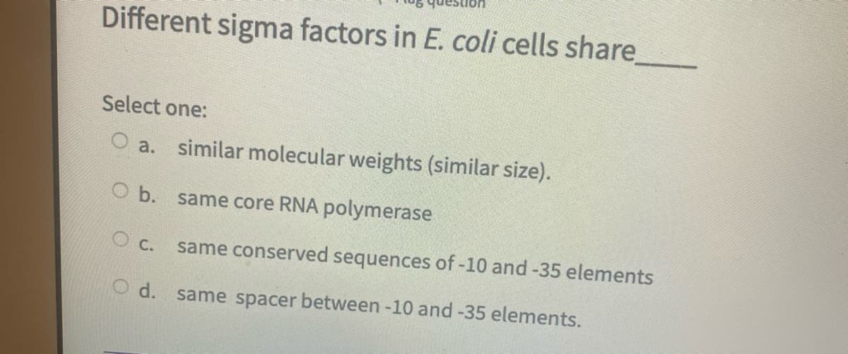 Different sigma factors in E. coli cells share
Select one:
O a. similar molecular weights (similar size).
O b. same core RNA polymerase
O c.
same conserved sequences of -10 and -35 elements
d. same spacer between -10 and -35 elements.
