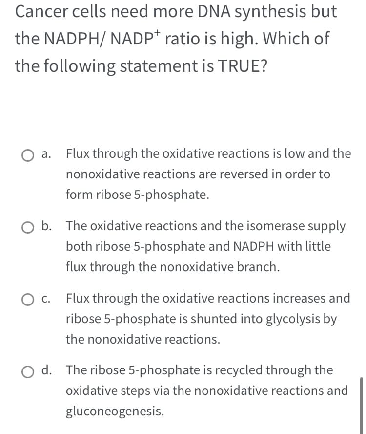 Cancer cells need more DNA synthesis but
the NADPH/ NADP* ratio is high. Which of
the following statement is TRUE?
Flux through the oxidative reactions is low and the
nonoxidative reactions are reversed in order to
form ribose 5-phosphate.
O b. The oxidative reactions and the isomerase supply
both ribose 5-phosphate and NADPH with little
flux through the nonoxidative branch.
O C.
Flux through the oxidative reactions increases and
ribose 5-phosphate is shunted into glycolysis by
the nonoxidative reactions.
Od. The ribose 5-phosphate is recycled through the
oxidative steps via the nonoxidative reactions and
gluconeogenesis.