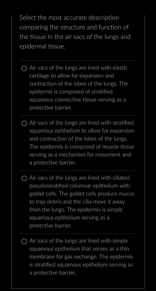 Select the most accurate description
comparing the structure and function of
the tissue in the air sacs of the lungs and
epidermal tissue.
O Air sacs of the lungs are lined with elastic
cartilage to allow for expansion and
contraction of the lobes of the lungs. The
epidermis is composed of stratified
squamous connective tissue serving as a
protective barrier.
Air sacs of the lungs are lined with stratified
squamous epithelium to allow for expansion
and contraction of the lobes of the lungs.
The epidermis is composed of muscle tissue
serving as a mechanism for movement and
a protective barrier.
Air sacs of the lungs are lined with ciliated
pseudostratified columnar epithelium with
goblet cells. The goblet cells produce mucus
to trap debris and the cilia move it away
from the lungs. The epidermis is simple
squamous epithelium serving as a
protective barrier.
O Air sacs of the lungs are lined with simple
squamous epithelium that serves as a thin
membrane for gas exchange. The epidermis
is stratified squamous epithelium serving as
a protective barrier.