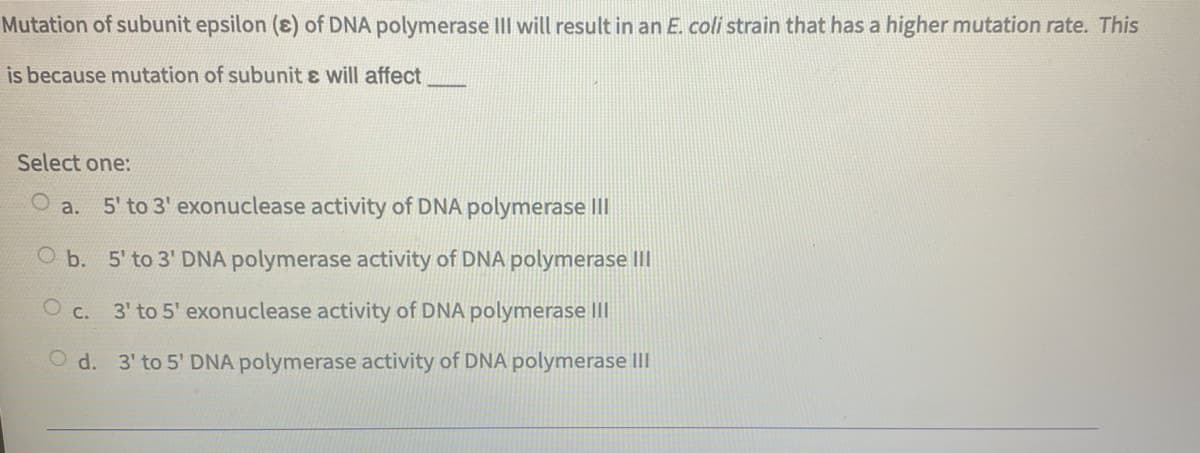 Mutation of subunit epsilon (ɛ) of DNA polymerase II will result in an E. coli strain that has a higher mutation rate. This
is because mutation of subunit ɛ will affect
Select one:
5' to 3' exonuclease activity of DNA polymerase III
a.
O b. 5' to 3' DNA polymerase activity of DNA polymerase III
O c. 3' to 5' exonuclease activity of DNA polymerase III
O d. 3' to 5' DNA polymerase activity of DNA polymerase III
