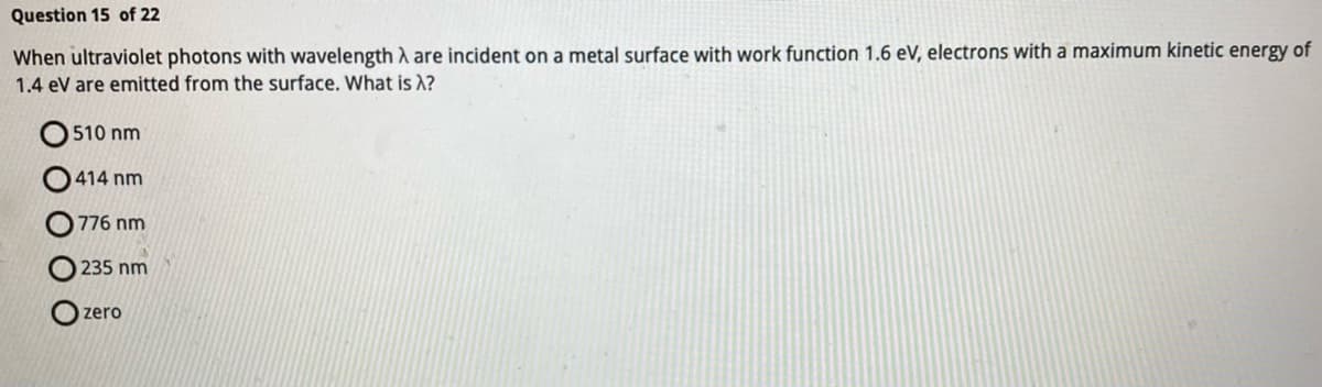 **Photoelectric Effect Problem**

**Question 15 of 22**

When ultraviolet photons with wavelength \( \lambda \) are incident on a metal surface with a work function of 1.6 eV, electrons with a maximum kinetic energy of 1.4 eV are emitted from the surface. What is \( \lambda \)?

- \( \color{black}{\bigcirc} \) 510 nm
- \( \color{black}{\bigcirc} \) 414 nm
- \( \color{black}{\bigcirc} \) 776 nm
- \( \color{black}{\bigcirc} \) 235 nm
- \( \color{black}{\bigcirc} \) zero