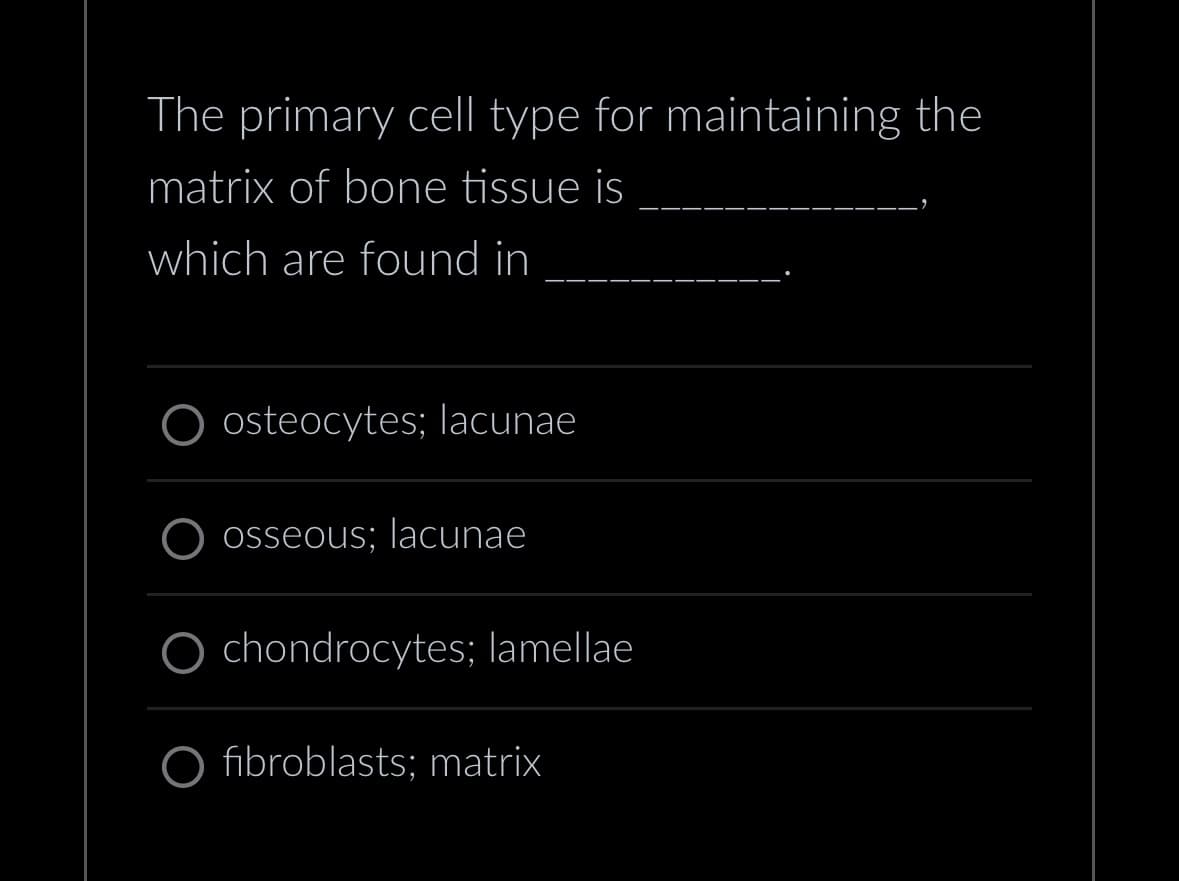 The primary cell type for maintaining the
matrix of bone tissue is
which are found in
osteocytes; lacunae
osseous; lacunae
chondrocytes; lamellae
fibroblasts; matrix