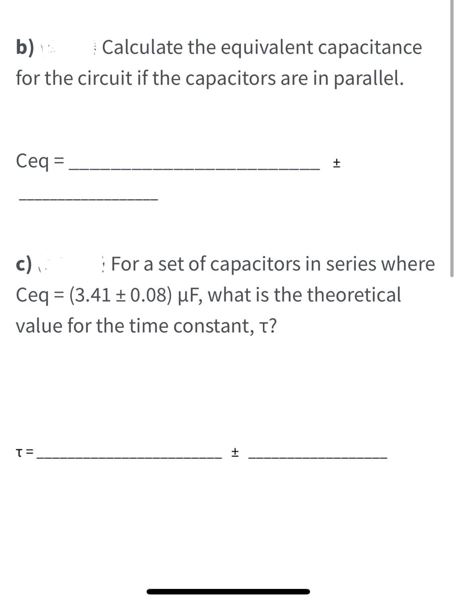 Calculate the equivalent capacitance
for the circuit if the capacitors are in parallel.
b)
Ceq =
c)
Ceq = (3.41 ± 0.08) µF, what is the theoretical
: For a set of capacitors in series where
value for the time constant, t?
+1
