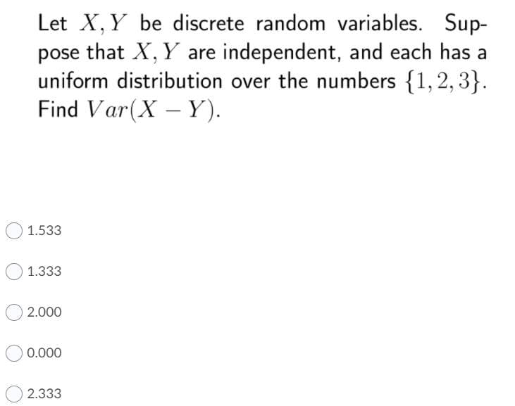 Let X, Y be discrete random variables. Sup-
pose that X, Y are independent, and each has a
uniform distribution over the numbers {1, 2, 3}.
Find Var(X – Y).
1.533
1.333
2.000
0.000
2.333
