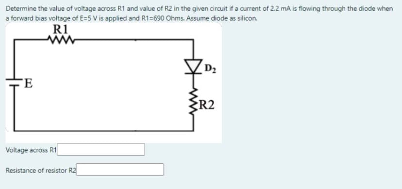 Determine the value of voltage across R1 and value of R2 in the given circuit if a current of 2.2 mA is flowing through the diode when
a forward bias voltage of E=5 V is applied and R1=690 Ohms. Assume diode as silicon.
R1
D2
TE
R2
Voltage across R1
Resistance of resistor R2
