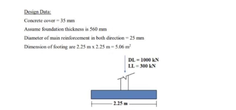 Design Data:
Concrete cover 35 mm
Assume foundation thickness is 560 mm
Diameter of main reinforcement in both direction = 25 mm
Dimension of footing are 2.25 m x 2.25 m 5.06 m
DL = 1000 kN
LL = 300 kN
- 2.25 m
