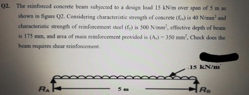 Q2. The reinforced concrete beam subjected to a design load 15 kN/m over span of 5 m as
shown in figure Q2. Considering characteristic strength of concrete (feu) is 40 N/mm2 and
characteristic strength of reinforcement steel (fy) is 500 N/mm², effective depth of beam
is 175 mm, and area of main reinforcement provided is (As) = 350 mm², Check does the
%3D
beam requires shear reinforcement.
15 kN/m
RA
5 m
Rs
