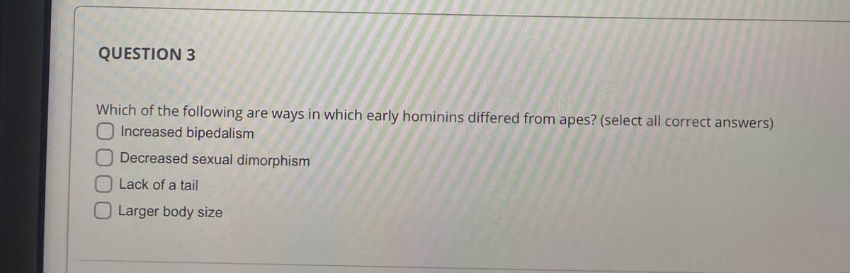 QUESTION 3
Which of the following are ways in which early hominins differed from apes? (select all correct answers)
Increased bipedalism
Decreased sexual dimorphism
Lack of a tail
Larger body size
