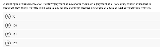 A building is priced at $100,000. If a downpayment of $30,000 is made, an a payment of $1,000 every month thereafter is
required, how many months will it take to pay for the building? Interest is charged at a rate of 12% compounded monthly
A
70
B.
100
© 121
132
