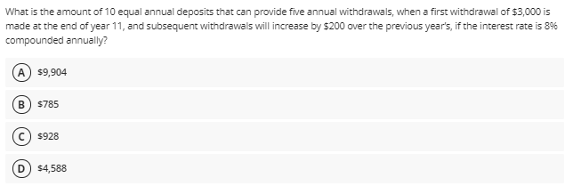 What is the amount of 10 equal annual deposits that can provide five annual withdrawals, when a first withdrawal of $3,000 is
made at the end of year 11, and subsequent withdrawals will increase by $200 over the previous year's, if the interest rate is 8%
compounded annually?
A $9,904
$785
$928
D.
$4,588
