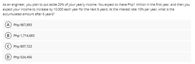 As an engineer, you plan to put aside 20% of your yearly income. You expect to make Php1 million in the first year, and then you
expect your income to increase by 10,000 each year for the next 6 years. At the interest rate 10% per year, what is the
accumulated amount after 6 years?
A Php 967,893
B Php 1,714,683
© Php 807,723
Php 524,456
