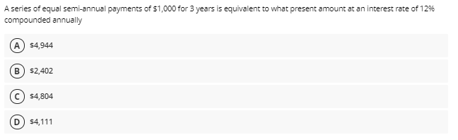 A series of equal semi-annual payments of $1,000 for 3 years is equivalent to what present amount at an interest rate of 12%
compounded annually
A $4,944
B) $2,402
$4,804
$4,111
