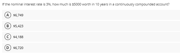 If the nominal interest rate is 3%, how much is $5000 worth in 10 years in a continuously compounded account?
A) $6,749
B) $5,423
$4,188
$6,720
