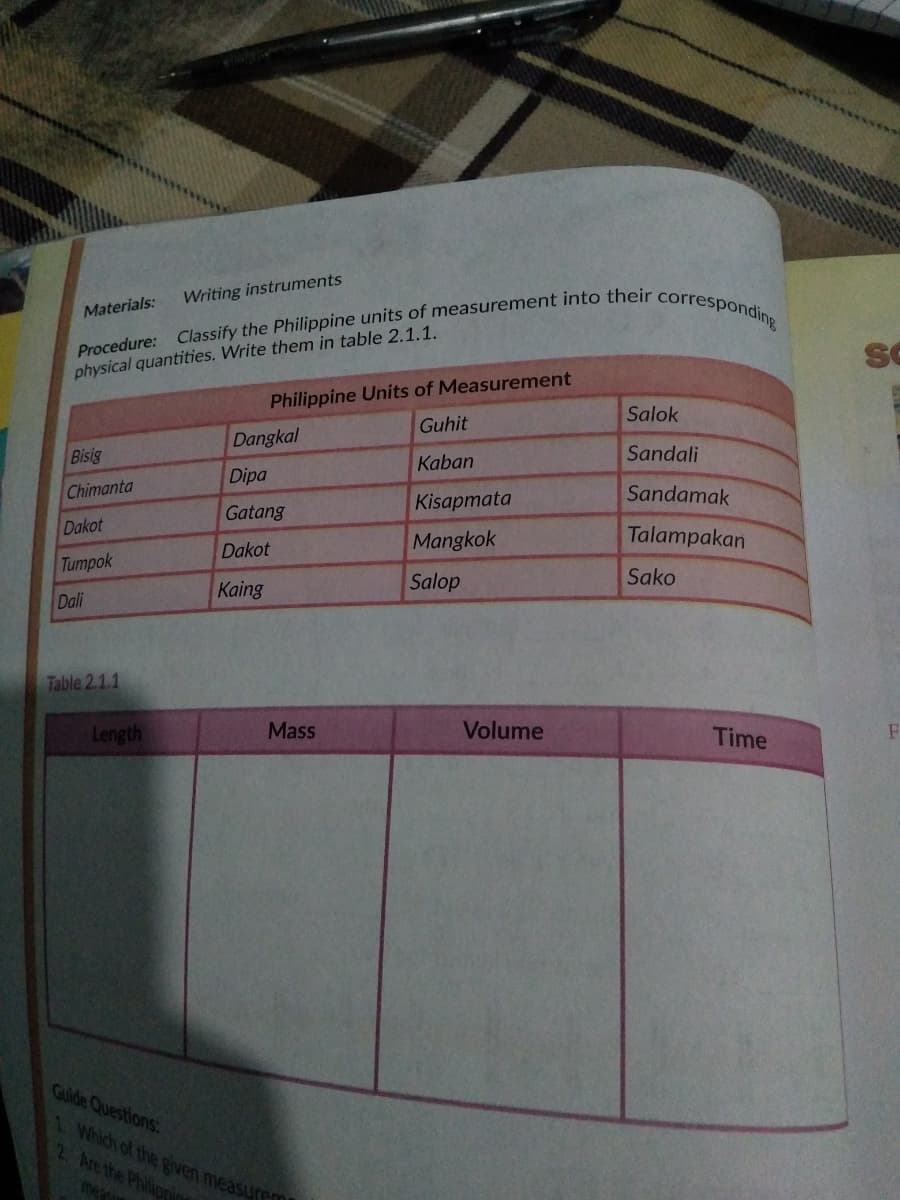 Writing instruments
Materials:
physical quantities. Write them in table 2.1.1.
Philippine Units of Measurement
Guhit
Salok
Dangkal
Bisig
Kaban
Sandali
Dipa
Chimanta
Kisapmata
Sandamak
Gatang
Dakot
Mangkok
Talampakan
Dakot
Tumpok
Kaing
Salop
Sako
Dali
Table 2.1.1
Length
Mass
Volume
Time
Guide Questions:
1 Which of the given measure
2 Are the Philipnin
mea
