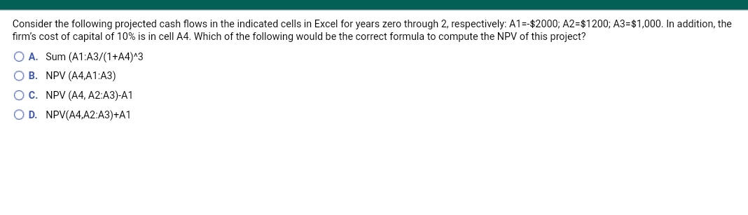 Consider the following projected cash flows in the indicated cells in Excel for years zero through 2, respectively: A1=-$2000; A2=$1200; A3=$1,000. In addition, the
firm's cost of capital of 10% is in cell A4. Which of the following would be the correct formula to compute the NPV of this project?
O A. Sum (A1:A3/(1+A4)^3
O B. NPV (A4,A1:A3)
OC. NPV (A4, A2:A3)-A1
O D. NPV(A4,A2:A3)+A1
