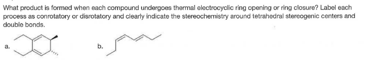 What product is formed when each compound undergoes thermal electrocyclic ring opening or ring closure? Label each
process as conrotatory or disrotatory and clearly indicate the stereochemistry around tetrahedral stereogenic centers and
double bonds.
а.
b.
