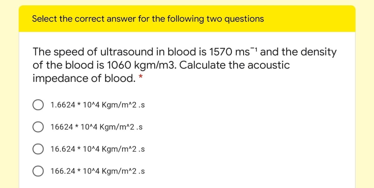 Select the correct answer for the following two questions
The speed of ultrasound in blood is 1570 ms1 and the density
of the blood is 1060 kgm/m3. Calculate the acoustic
impedance of blood. *
1.6624 * 10^4 Kgm/m^2 .s
16624 * 10^4 Kgm/m^2 .s
16.624 * 10^4 Kgm/m^2 .s
O 166.24 * 10^4 Kgm/m^2 .s
