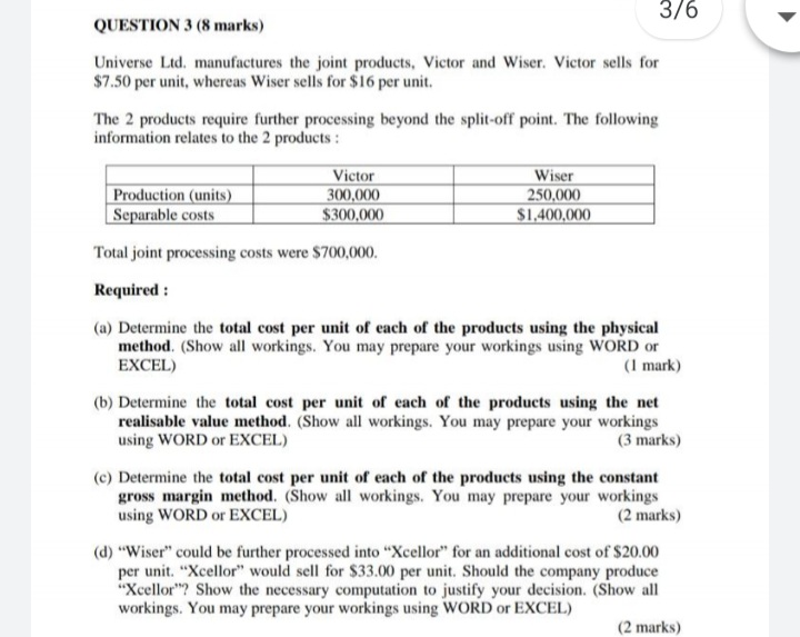 3/6
QUESTION 3 (8 marks)
Universe Ltd. manufactures the joint products, Victor and Wiser. Victor sells for
$7.50 per unit, whereas Wiser sells for $16 per unit.
The 2 products require further processing beyond the split-off point. The following
information relates to the 2 products :
Production (units)
Separable costs
Victor
300,000
$300,000
Wiser
250,000
$1.400,000
Total joint processing costs were $700,000.
Required :
(a) Determine the total cost per unit of each of the products using the physical
method. (Show all workings. You may prepare your workings using WORD or
EXCEL)
(1 mark)
(b) Determine the total cost per unit of each of the products using the net
realisable value method. (Show all workings. You may prepare your workings
using WORD or EXCEL)
(3 marks)
(c) Determine the total cost per unit of each of the products using the constant
gross margin method. (Show all workings. You may prepare your workings
using WORD or EXCEL)
(2 marks)
(d) "Wiser" could be further processed into "Xcellor" for an additional cost of $20.00
per unit. "Xcellor" would sell for $33.00 per unit. Should the company produce
"Xcellor"? Show the necessary computation to justify your decision. (Show all
workings. You may prepare your workings using WORD or EXCEL)
(2 marks)
