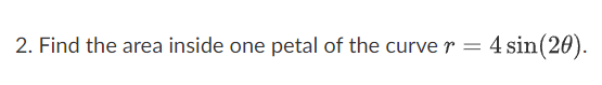 2. Find the area inside one petal of the curve r
=
4 sin(20).