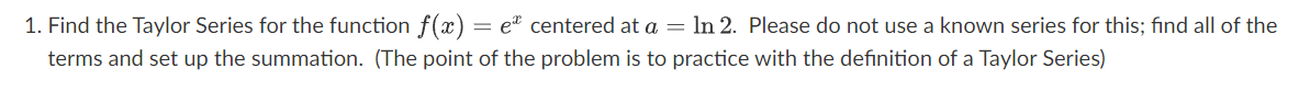 1. Find the Taylor Series for the function f(x) = e centered at a = ln 2. Please do not use a known series for this; find all of the
terms and set up the summation. (The point of the problem is to practice with the definition of a Taylor Series)