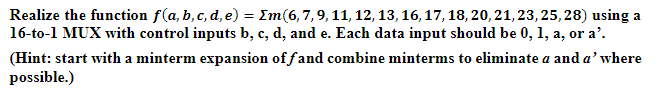 Realize the function f(a, b, c, d, e) = [m(6, 7, 9, 11, 12, 13, 16, 17, 18, 20, 21, 23, 25, 28) using a
16-to-1 MUX with control inputs b, c, d, and e. Each data input should be 0, 1, a, or a².
(Hint: start with a minterm expansion of fand combine minterms to eliminate a and a' where
possible.)