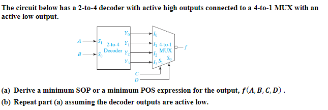 The circuit below has a 2-to-4 decoder with active high outputs connected to a 4-to-1 MUX with an
active low output.
A
B
S₁
Sa
2-to-4 Y₁
Decoder
Y₂
Y3
D
14-to-1
MUX
Sa
1₂ Sq
(a) Derive a minimum SOP or a minimum POS expression for the output, f(A, B, C, D).
(b) Repeat part (a) assuming the decoder outputs are active low.