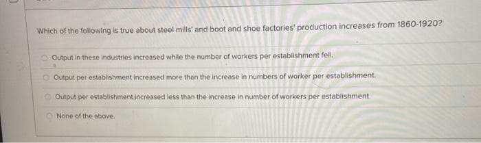 Which of the following is true about steel mills' and boot and shoe factories' production increases from 1860-1920?
Output in these Industries increased while the number of workers per establishment fell.
O Output per establishment increased more than the increase in numbers of worker per establishment.
O Output per establishment increased less than the increase in number of workers per establishment.
O None of the above.
