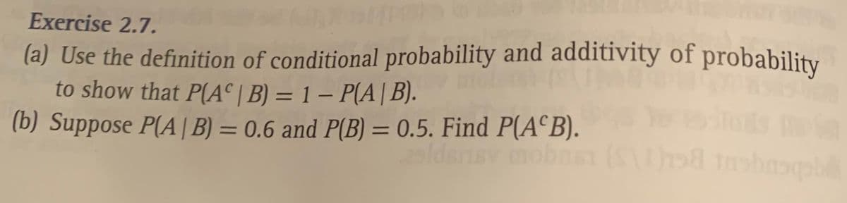 Exercise 2.7.
(a) Use the definition of conditional probability and additivity of probability
to show that P(A° | B) = 1 – P(A| B).
(b) Suppose P(A| B) = 0.6 and P(B) = 0.5. Find P(A°B).
%3D
%3D
ldsnsv mobaS
