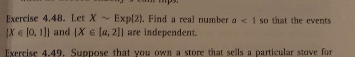 Exercise 4.48. Let X ~
Exp(2). Find a real number a < 1 so that the events
(Xe[0,1]} and (X e [a, 2]} are independent.
Exercise 4.49. Suppose that you own a store that sells a particular stove for
