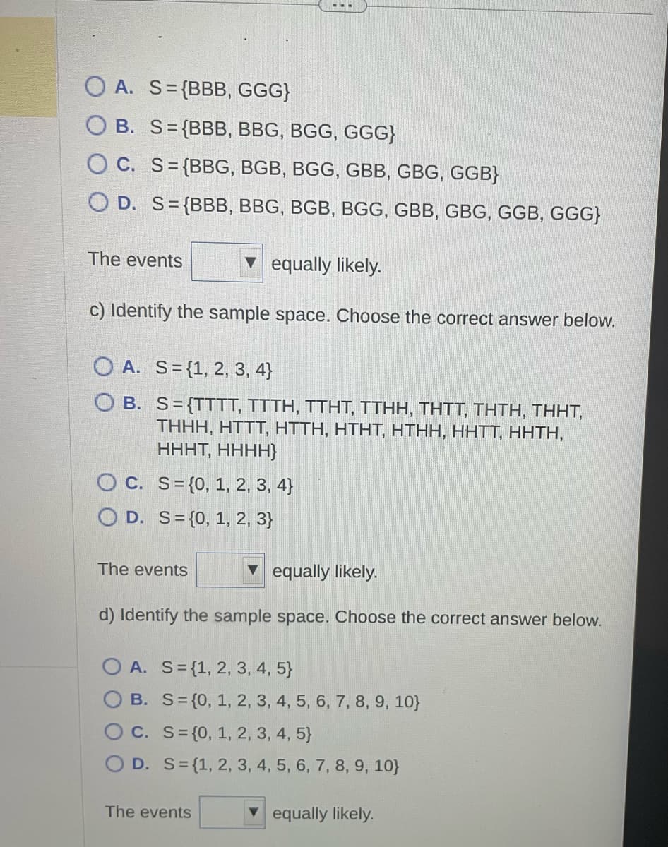 OA. S={BBB, GGG}
B. S={BBB, BBG, BGG, GGG}
OC. S= (BBG, BGB, BGG, GBB, GBG, GGB}
O D. S={BBB, BBG, BGB, BGG, GBB, GBG, GGB, GGG}
The events
equally likely.
c) Identify the sample space. Choose the correct answer below.
OA. S= {1, 2, 3, 4)
O B.
S={TTTT, TTTH, TTHT, TTHH, THTT, THTH, THHT,
THHH, HTTT, HTTH, HTHT, HTHH, HHTT, HHTH,
HHHT, HHHH}
OC. S= {0, 1, 2, 3, 4)
D. S= {0, 1, 2, 3}
The events
equally likely.
d) Identify the sample space. Choose the correct answer below.
OA. S= {1, 2, 3, 4, 5)
OB. S= {0, 1, 2, 3, 4, 5, 6, 7, 8, 9, 10}
OC. S= {0, 1, 2, 3, 4, 5)
OD. S= {1, 2, 3, 4, 5, 6, 7, 8, 9, 10}
The events
equally likely.