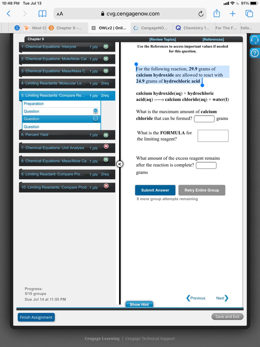 10:48 PM Tue Jul 13
ull?L 91%
AA
A cvg.cengagenow.com
* West Ci B Chapter 9 -...
X OWLV2 | Onli..
* CengageNO...
Q Chemistry 1...
For The F..
follo...
Chapter 9
[Review Topics]
[References]
Use the References to access important values if needed
for this question.
1. Chemical Equations: Interpret
1 pts
M
2. Chemical Equations: Mole/Mole Cal...1 pts
For the following reaction, 29.9 grams of
calcium hydroxide are allowed to react with
24.9 grams of hydrochloric acid
3. Chemical Equations: Mass/Mass C... 1 pts
M
4. Limiting Reactants: Molecular Le...
1 pts 2req
calcium hydroxide(aq) + hydrochloric
acid(aq) → calcium chloride(aq) + water(1)
5. Limiting Reactants: Compare Re...
1 pts 2req
Preparation
Question
What is the maximum amount of calcium
Question
chloride that can be formed?
grams
Question
6. Percent Yield
1 pts
What is the FORMULA for
the limiting reagent?
7. Chemical Equations: Unit Analysis
1 pts
(M
What amount of the excess reagent remains
8. Chemical Equations: Mass/Mole Ca...1 pts
after the reaction is complete?
9. Limiting Reactant: Compare Pro...
1 pts 2req
grams
10. Limiting Reactants: Compare Prod..1 pts
Submit Answer
Retry Entire Group
8 more group attempts remaining
Progress:
5/10 groups
Previous
Next
Due Jul 14 at 11:55 PM
Show Hint
Finish Assignment
Save and Exit
Cengage Learning | Cengage Technical Support
