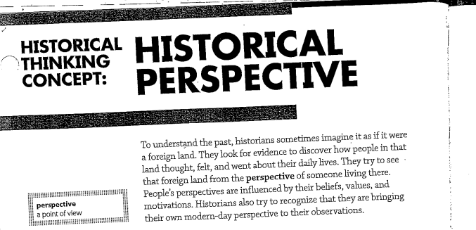 HISTORICAL HISTORICAL
CONCEPT: PERSPECTIVE
THINKING
To understand the past, historians sometimes imagine it as if it were
a foreign land. They look for evidence to discover how people in that
land thought, felt, and went about their daily lives. They try to see
that foreign land from the perspective of someone living there.
People's perspectives are influenced by their beliefs, values, and
motivations. Historians also try to recognize that they are bringing
their own modern-day perspective to their observations.
perspective
a polnt of vlew
