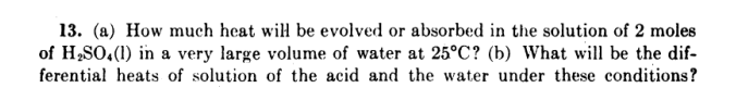 13. (a) How much heat wil be evolved or absorbed in the solution of 2 moles
of H,SO,(1) in a very large volume of water at 25°C? (b) What will be the dif-
ferential heats of solution of the acid and the water under these conditions?
