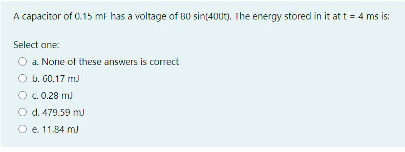 A capacitor of 0.15 mF has a voltage of 80 sin(400t). The energy stored in it att = 4 ms is:
Select one:
a. None of these answers is correct
b. 60.17 mJ
O c. 0.28 mJ
O d. 479.59 mJ
e. 11.84 mJ
