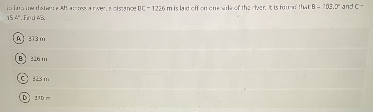 To find the distance AB across a river, a distance BC = 1226 m is laid off on one side of the river. It is found that B = 103.0° and C =
15.4°. Find AB.
A
373 m
326 m
323 m
370 m
