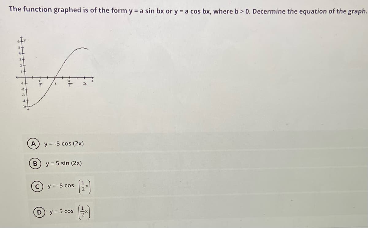 The function graphed is of the form y = a sin bx or y = a cos bx, where b> 0. Determine the equation of the graph.
A
y = -5 cos (2x)
y = 5 sin (2x)
(c) y = -5 cos
y = 5 cos
