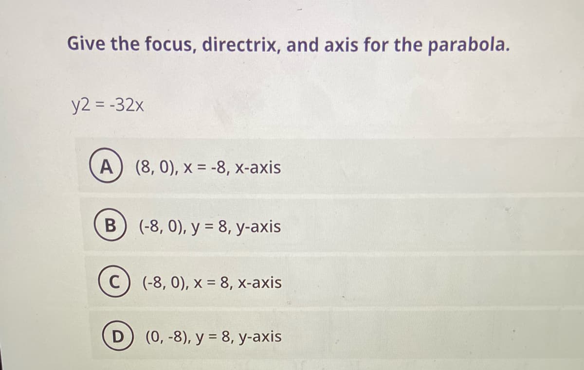 Give the focus, directrix, and axis for the parabola.
y2 = -32x
A) (8, 0), x = -8, x-axis
B) (-8, 0), y = 8, y-axis
C) (-8, 0), x = 8, x-axis
(0, -8), y = 8, y-axis
